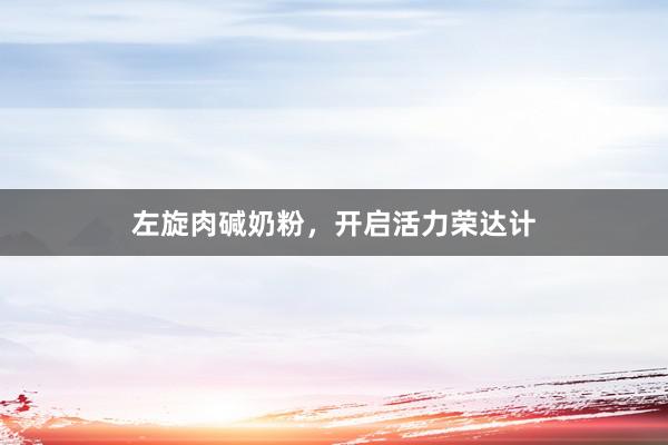 左旋肉碱奶粉，开启活力荣达计