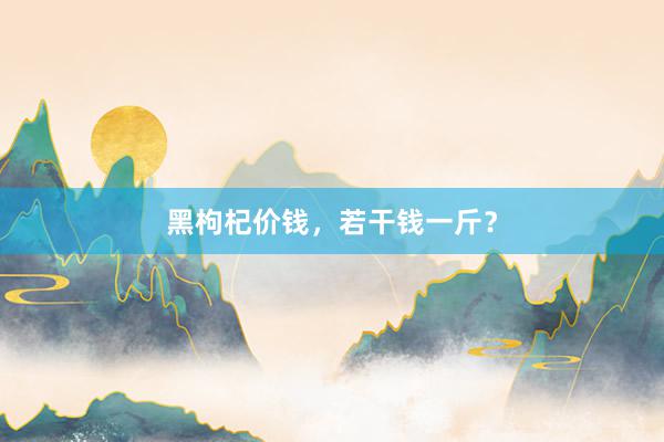 黑枸杞价钱，若干钱一斤？